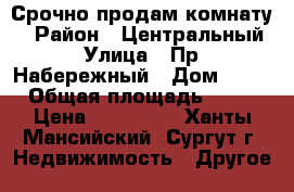 Срочно продам комнату  › Район ­ Центральный › Улица ­ Пр. Набережный › Дом ­ 64 › Общая площадь ­ 14 › Цена ­ 950 000 - Ханты-Мансийский, Сургут г. Недвижимость » Другое   